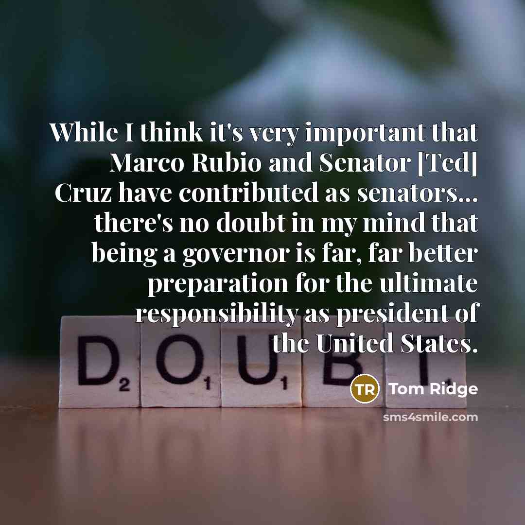 “While I think it's very important that Marco Rubio and Senator [Ted] Cruz have contributed as senators... there's no doubt in my mind that being a governor is far, far better preparation for the ultimate responsibility as president of the United States.” quote by Tom Ridge