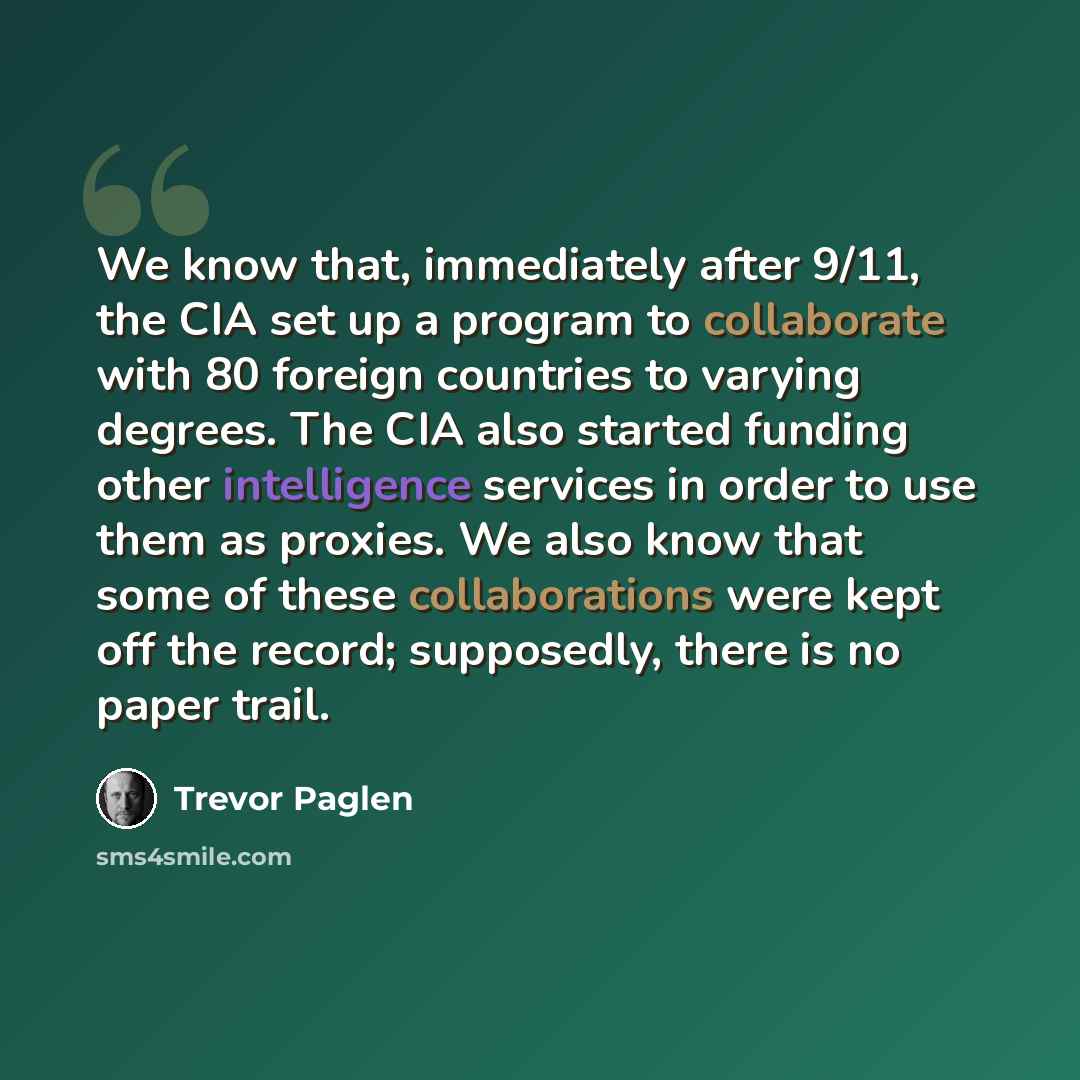 “We know that, immediately after 9/11, the CIA set up a program to collaborate with 80 foreign countries to varying degrees. The CIA also started funding other intelligence services in order to use them as proxies. We also know that some of these collaborations were kept off the record; supposedly…” quote by Trevor Paglen