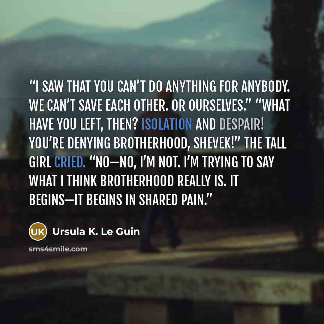 “I saw that you can’t do anything for anybody. We can’t save each other. Or ourselves.” “What have you left, then? Isolation and despair! You’re denying brotherhood, Shevek!” the tall girl cried. “No—no, I’m not. I’m trying to say what I think brotherhood really is. It begins—it begins in shared…” quote by Ursula K. Le Guin