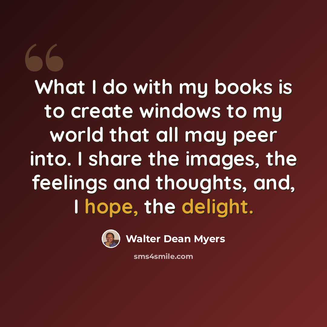“What I do with my books is to create windows to my world that all may peer into. I share the images, the feelings and thoughts, and, I hope, the delight.” quote by Walter Dean Myers