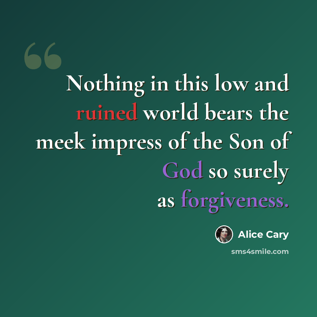 “Nothing in this low and ruined world bears the meek impress of the Son of God so surely as forgiveness.” quote by Alice Cary