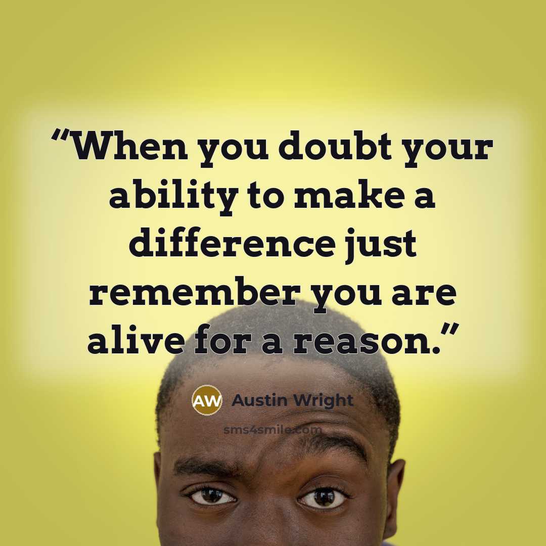 “When you doubt your ability to make a difference just remember you are alive for a reason.” quote by Austin Wright