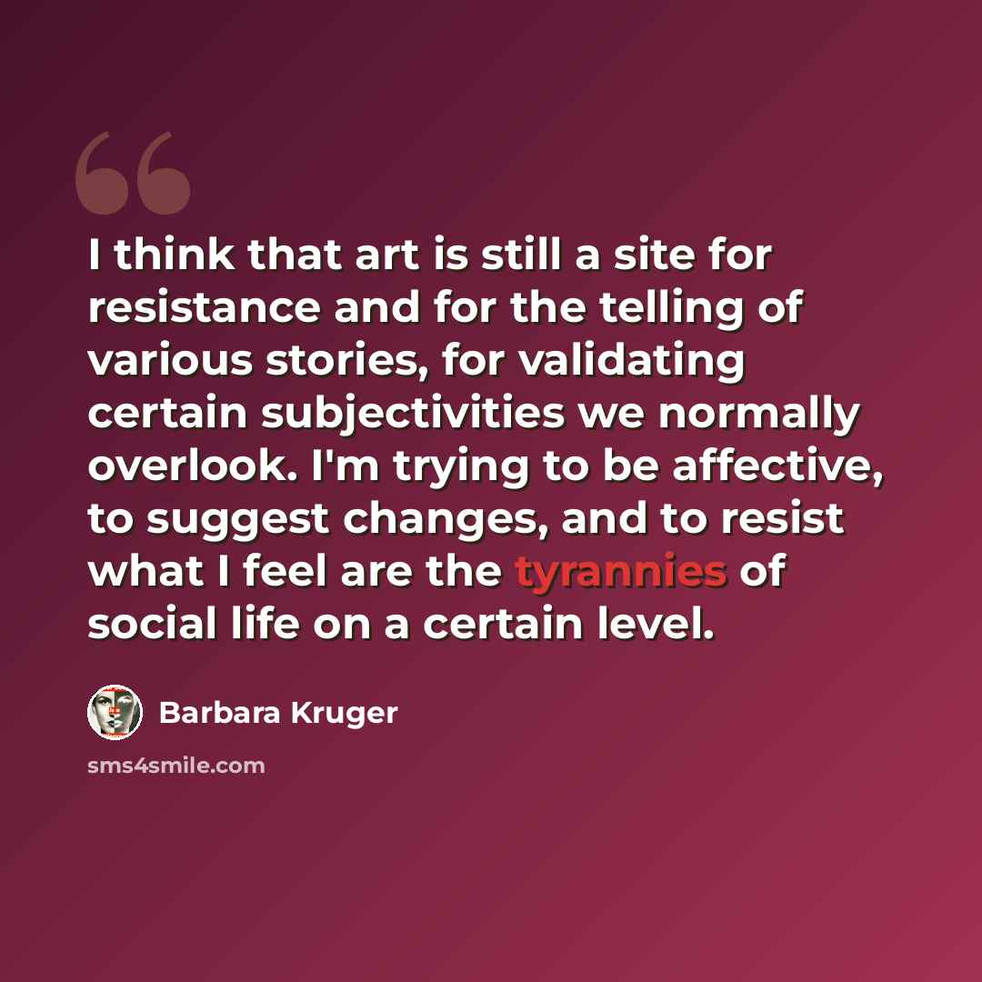 “I think that art is still a site for resistance and for the telling of various stories, for validating certain subjectivities we normally overlook. I'm trying to be affective, to suggest changes, and to resist what I feel are the tyrannies of social life on a certain level.” quote by Barbara Kruger
