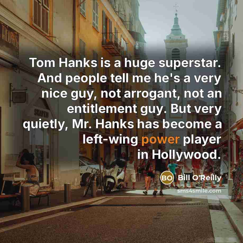 “Tom Hanks is a huge superstar. And people tell me he's a very nice guy, not arrogant, not an entitlement guy. But very quietly, Mr. Hanks has become a left-wing power player in Hollywood.” quote by Bill O'Reilly