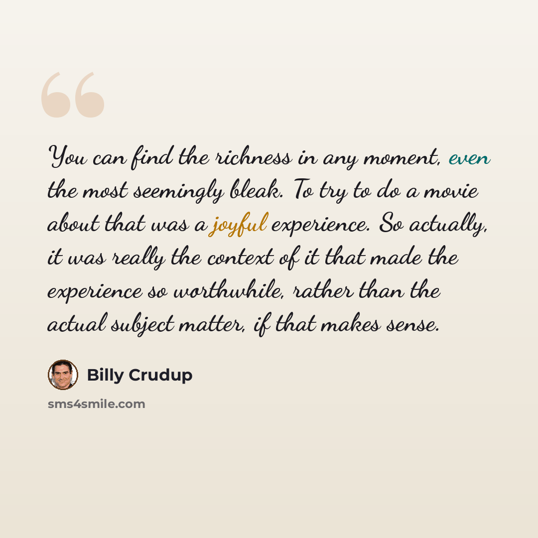 “You can find the richness in any moment, even the most seemingly bleak. To try to do a movie about that was a joyful experience. So actually, it was really the context of it that made the experience so worthwhile, rather than the actual subject matter, if that makes sense.” quote by Billy Crudup