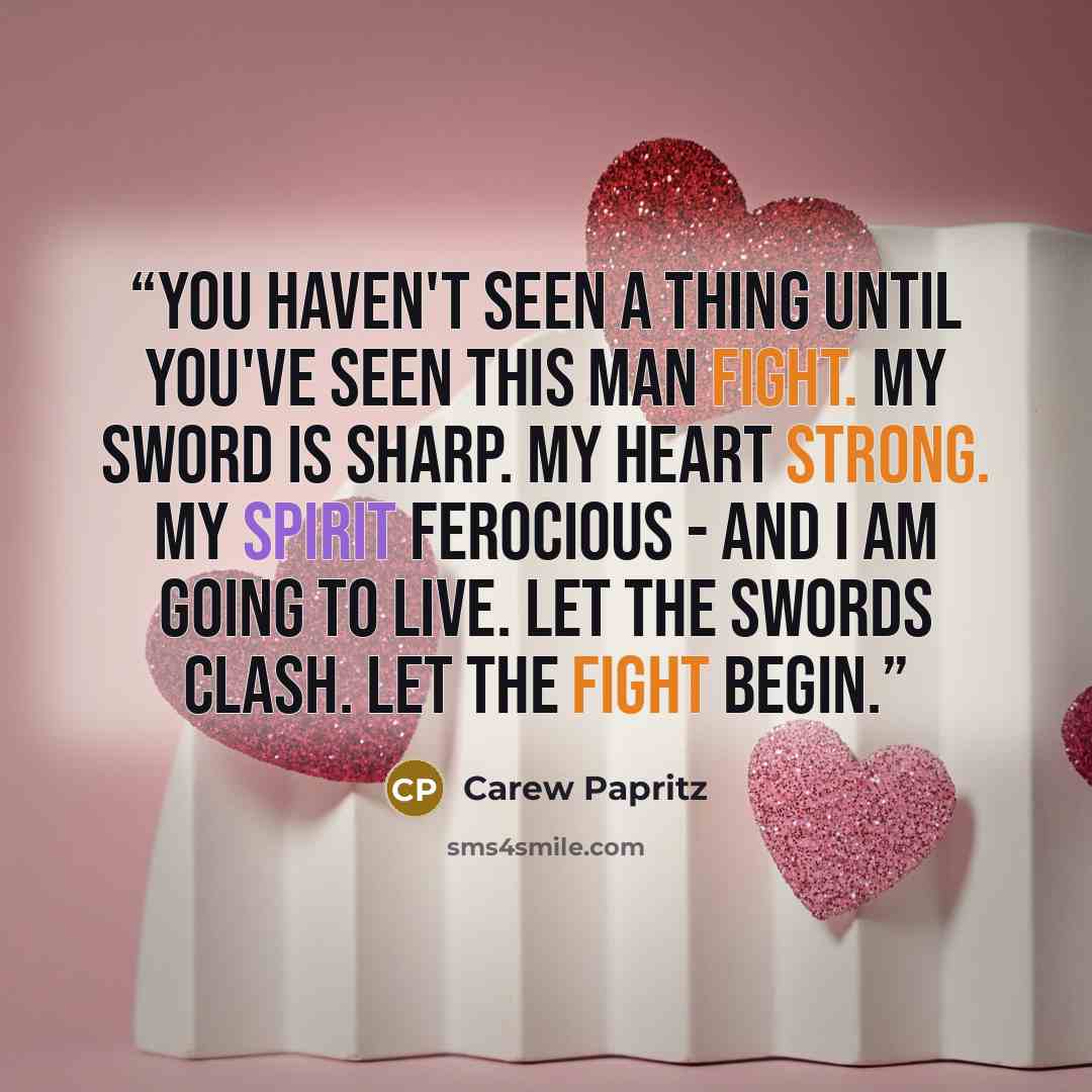 “You haven't seen a thing until you've seen this man fight. My sword is sharp. My heart strong. My spirit ferocious - and I am going to live. Let the swords clash. Let the fight begin.” quote by Carew Papritz