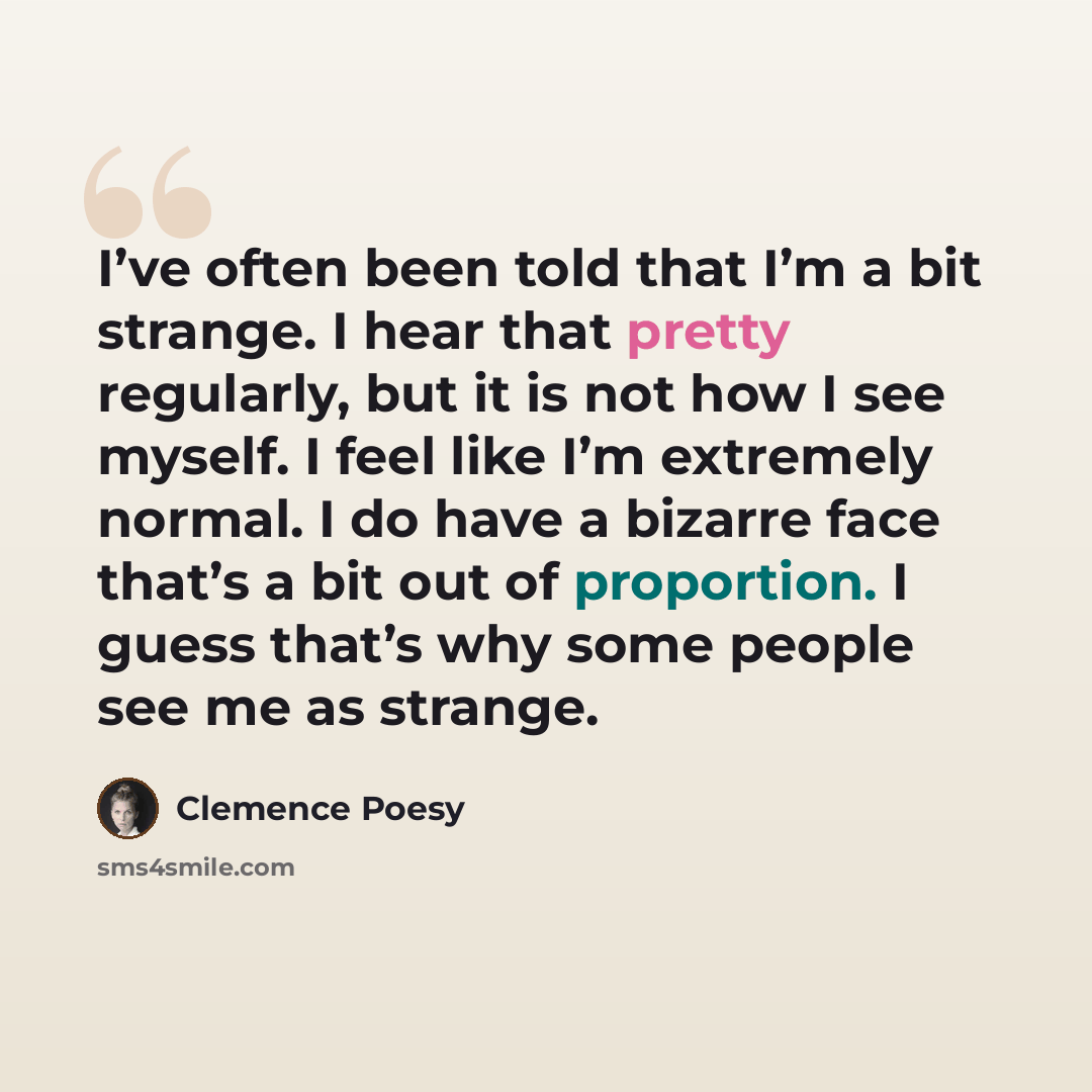 “I’ve often been told that I’m a bit strange. I hear that pretty regularly, but it is not how I see myself. I feel like I’m extremely normal. I do have a bizarre face that’s a bit out of proportion. I guess that’s why some people see me as strange.” quote by Clemence Poesy