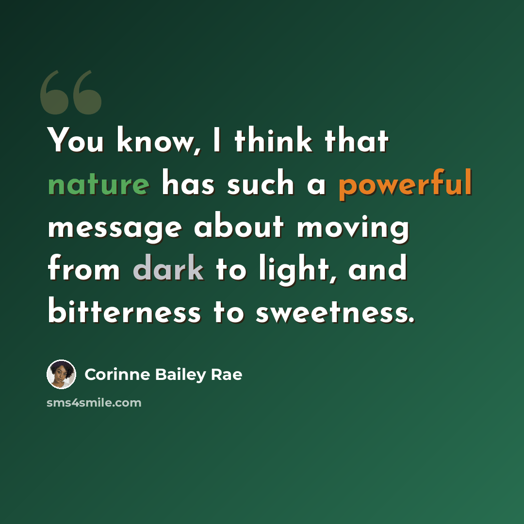 “You know, I think that nature has such a powerful message about moving from dark to light, and bitterness to sweetness.” quote by Corinne Bailey Rae