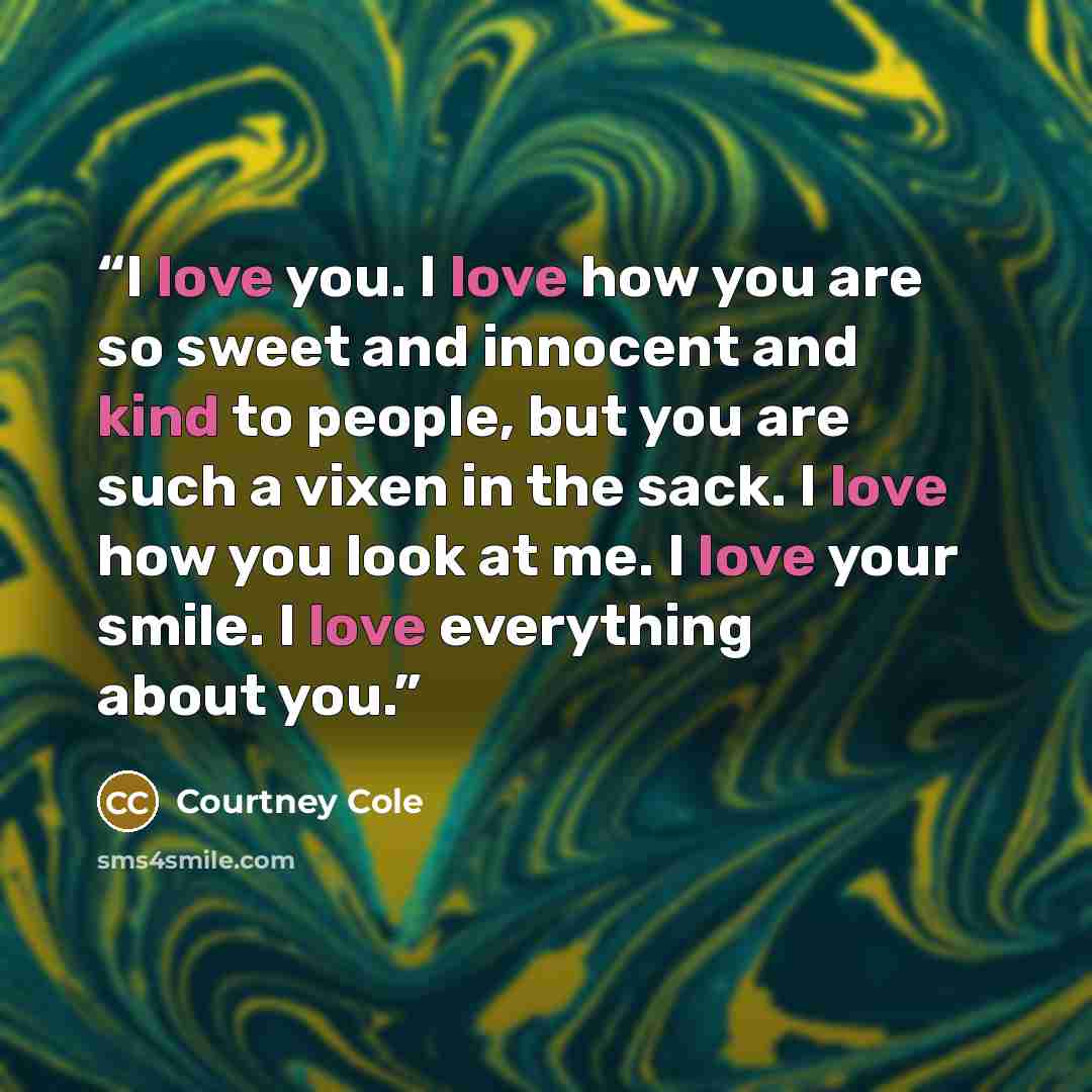 “I love you. I love how you are so sweet and innocent and kind to people, but you are such a vixen in the sack. I love how you look at me. I love your smile. I love everything about you.” quote by Courtney Cole