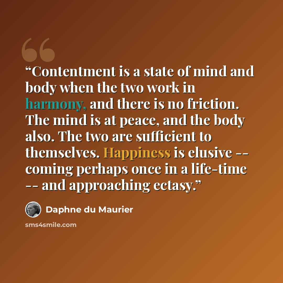 “Contentment is a state of mind and body when the two work in harmony, and there is no friction. The mind is at peace, and the body also. The two are sufficient to themselves. Happiness is elusive -- coming perhaps once in a life-time -- and approaching ectasy.” quote by Daphne du Maurier