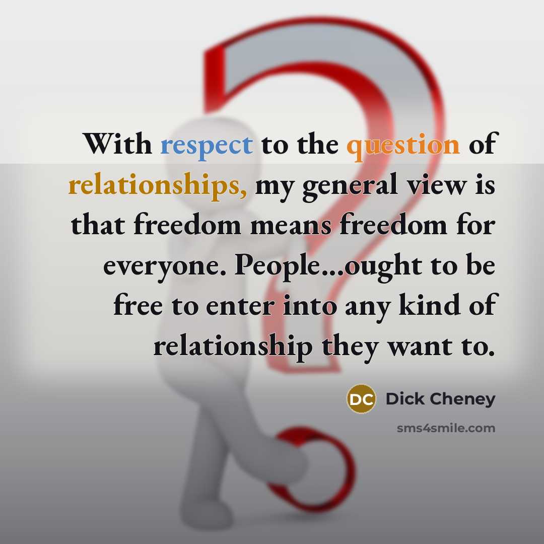 “With respect to the question of relationships, my general view is that freedom means freedom for everyone. People...ought to be free to enter into any kind of relationship they want to.” quote by Dick Cheney