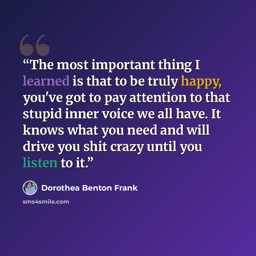 “The most important thing I learned is that to be truly happy, you've got to pay attention to that stupid inner voice we all have. It knows what you need and will drive you shit crazy until you listen to it.” quote by Dorothea Benton Frank