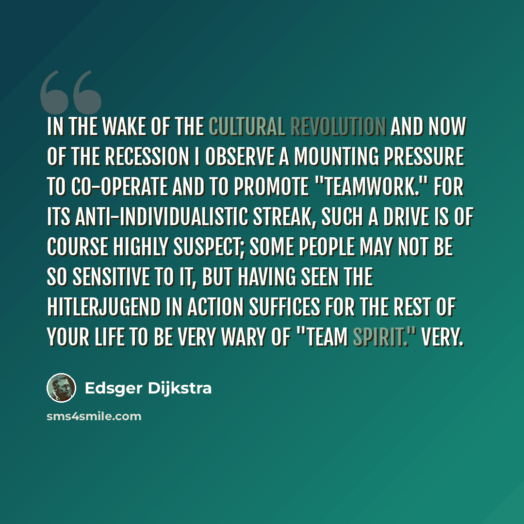“In the wake of the Cultural Revolution and now of the recession I observe a mounting pressure to co-operate and to promote "teamwork." For its anti-individualistic streak, such a drive is of course highly suspect; some people may not be so sensitive to it, but having seen the Hitlerjugend in…” quote by Edsger Dijkstra