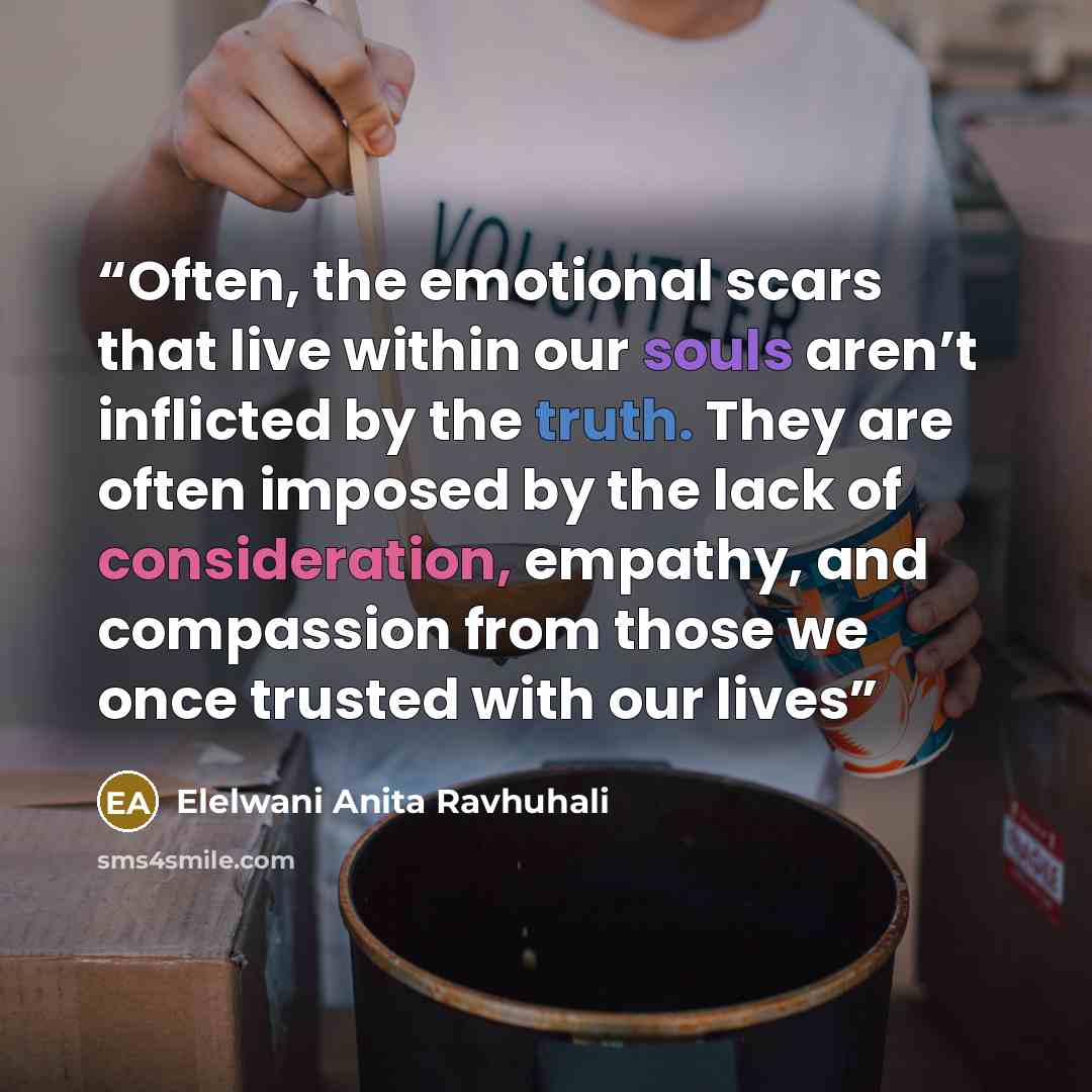 “Often, the emotional scars that live within our souls aren’t inflicted by the truth. They are often imposed by the lack of consideration, empathy, and compassion from those we once trusted with our lives” quote by Elelwani Anita Ravhuhali