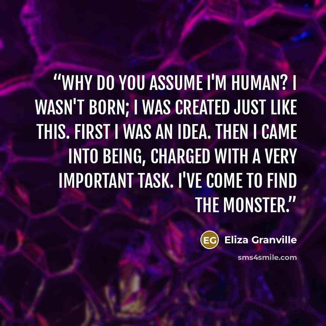 “Why do you assume I'm human? I wasn't born; I was created just like this. First I was an idea. Then I came into being, charged with a very important task. I've come to find the monster.” quote by Eliza Granville