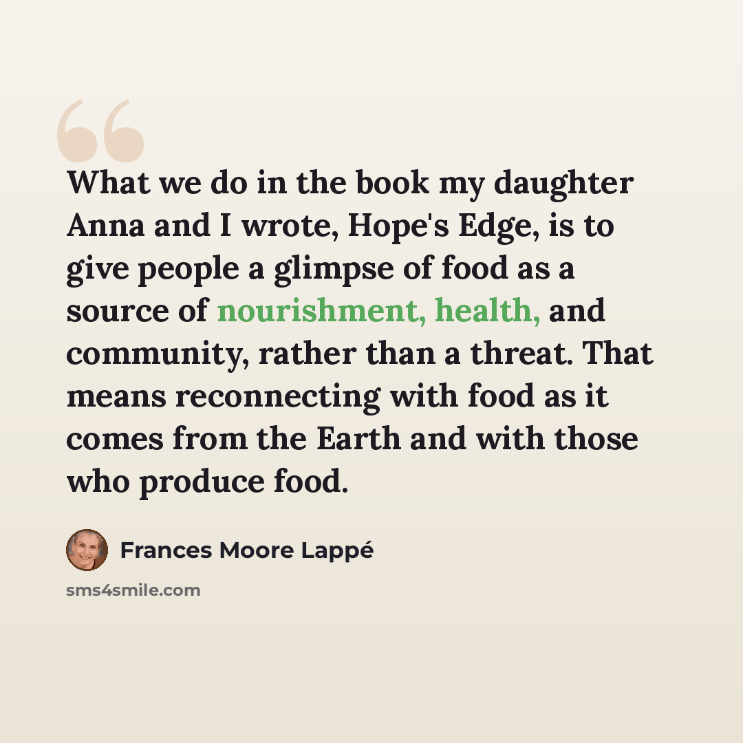 “What we do in the book my daughter Anna and I wrote, Hope's Edge, is to give people a glimpse of food as a source of nourishment, health, and community, rather than a threat. That means reconnecting with food as it comes from the Earth and with those who produce food.” quote by Frances Moore Lappé