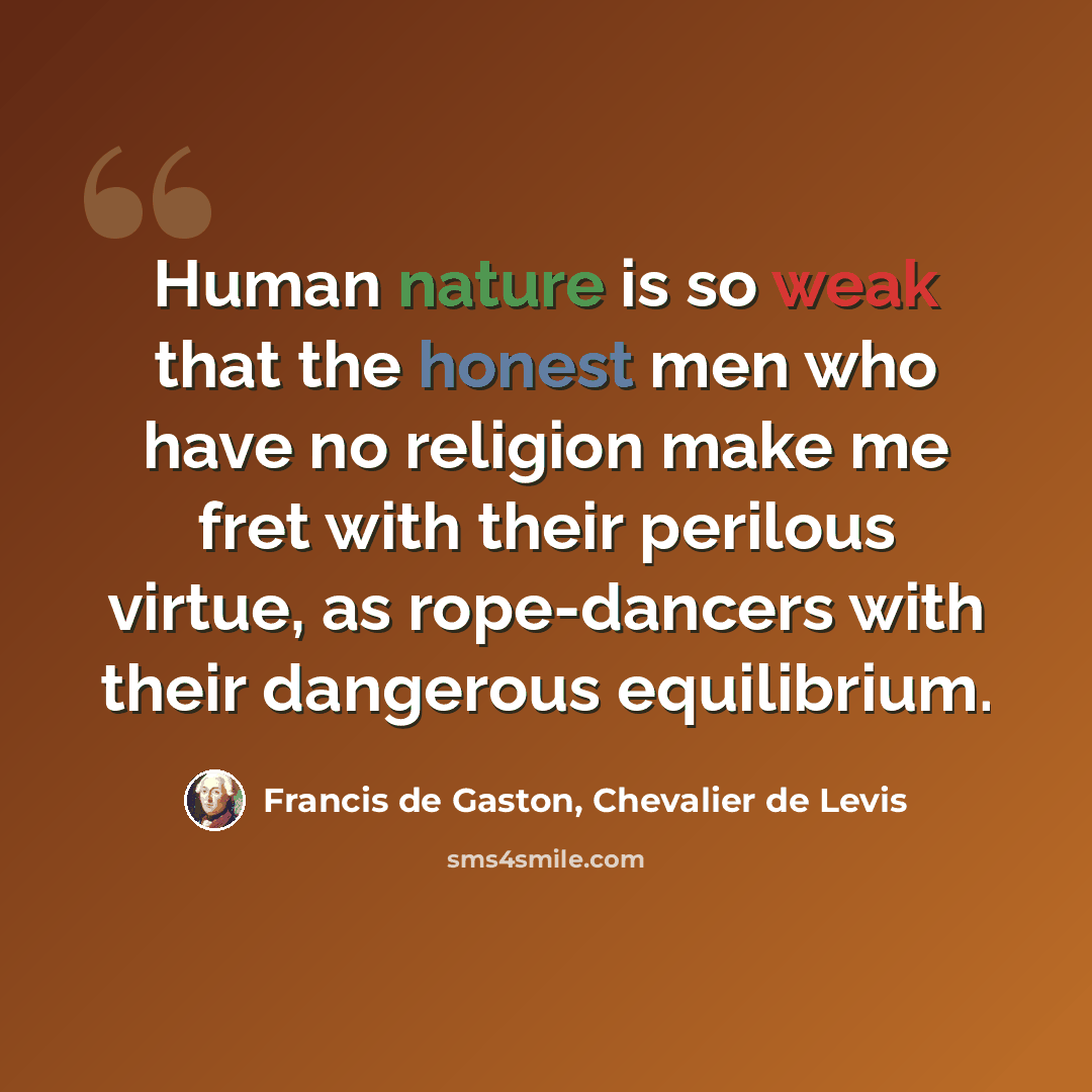 “Human nature is so weak that the honest men who have no religion make me fret with their perilous virtue, as rope-dancers with their dangerous equilibrium.” quote by Francis de Gaston, Chevalier de Levis