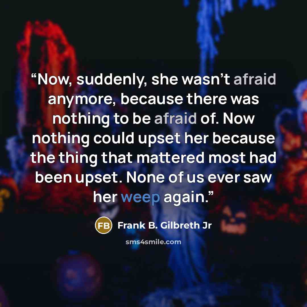 “Now, suddenly, she wasn’t afraid anymore, because there was nothing to be afraid of. Now nothing could upset her because the thing that mattered most had been upset. None of us ever saw her weep again.” quote by Frank B. Gilbreth Jr