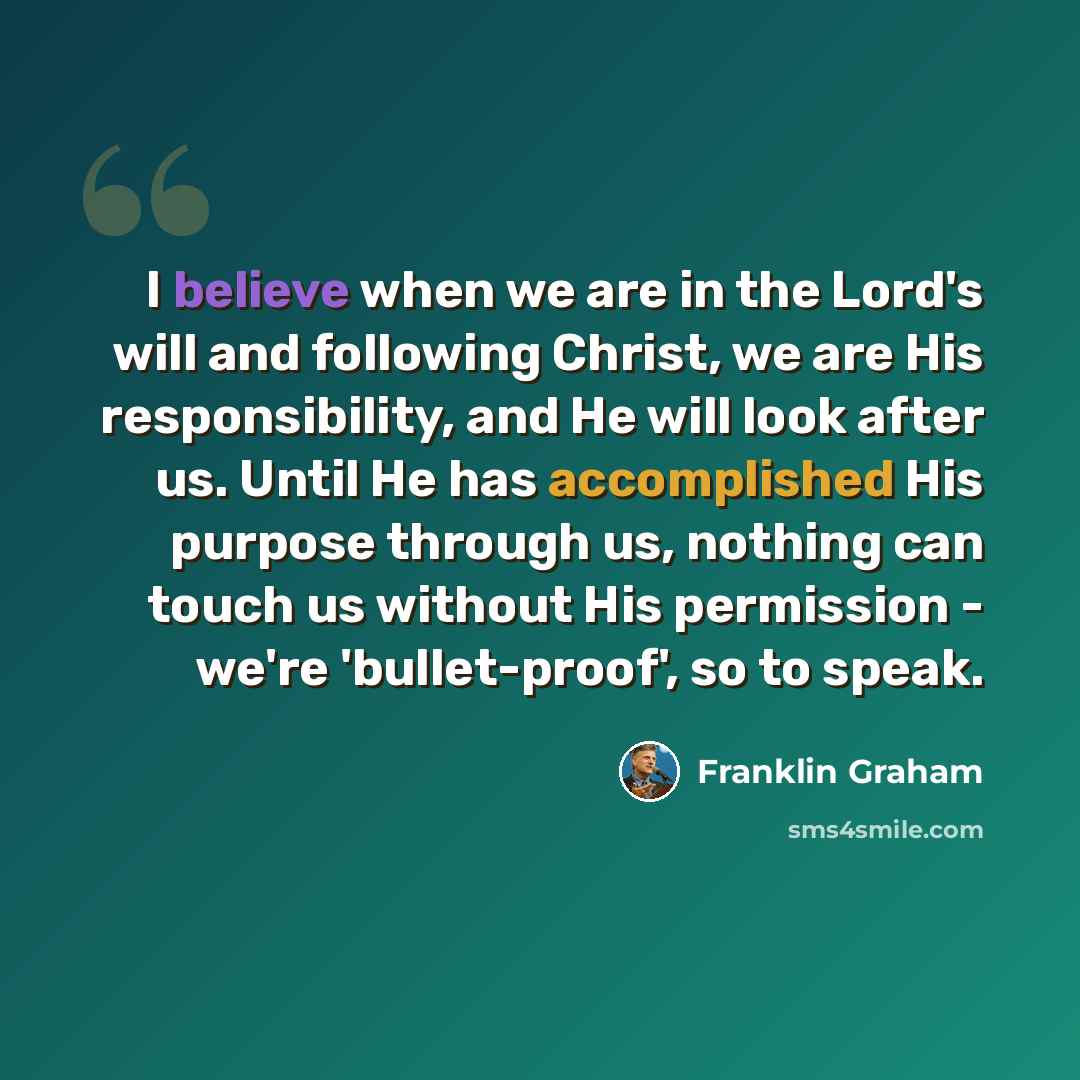 “I believe when we are in the Lord's will and following Christ, we are His responsibility, and He will look after us. Until He has accomplished His purpose through us, nothing can touch us without His permission - we're 'bullet-proof', so to speak.” quote by Franklin Graham