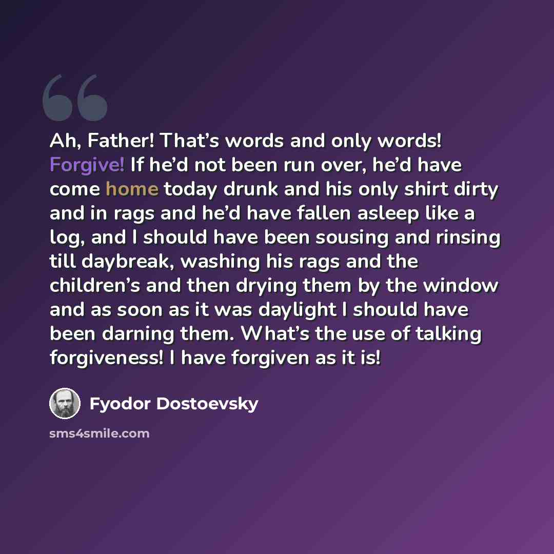 “Ah, Father! That’s words and only words! Forgive! If he’d not been run over, he’d have come home today drunk and his only shirt dirty and in rags and he’d have fallen asleep like a log, and I should have been sousing and rinsing till daybreak, washing his rags and the children’s and then drying…” quote by Fyodor Dostoevsky