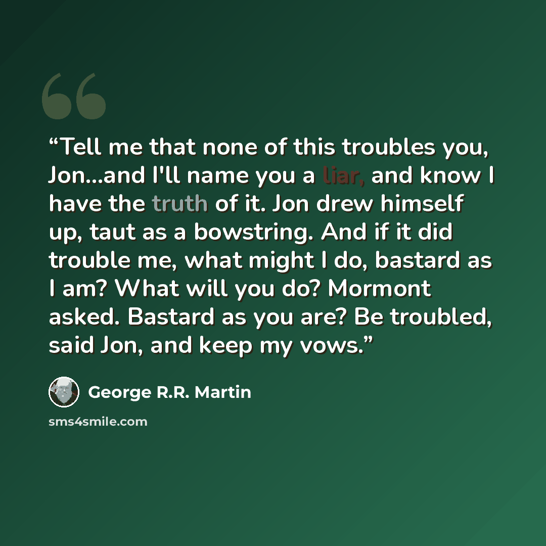 “Tell me that none of this troubles you, Jon...and I'll name you a liar, and know I have the truth of it. Jon drew himself up, taut as a bowstring. And if it did trouble me, what might I do, bastard as I am? What will you do? Mormont asked. Bastard as you are? Be troubled, said Jon, and keep my vows.” quote by George R.R. Martin