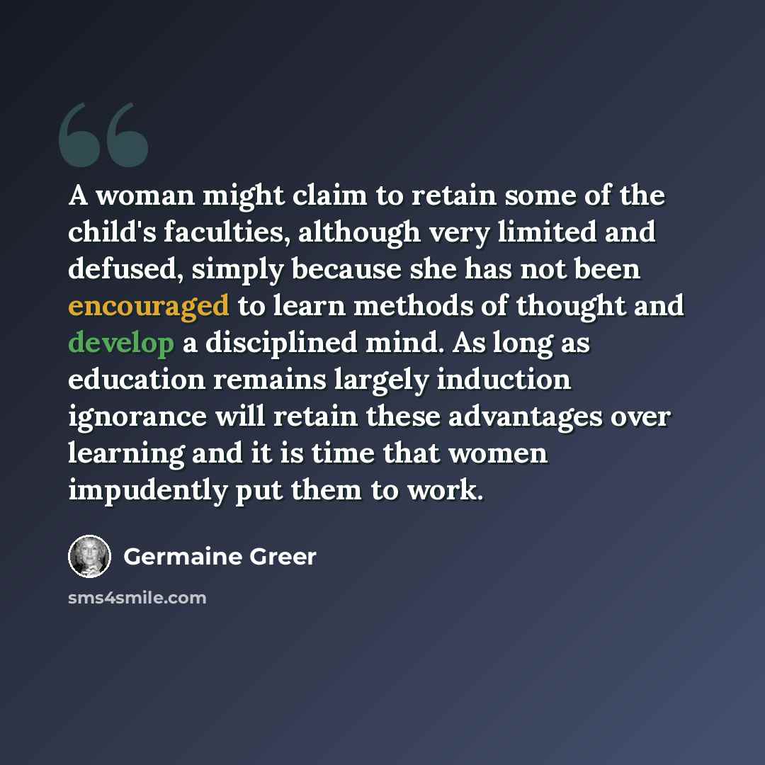 “A woman might claim to retain some of the child's faculties, although very limited and defused, simply because she has not been encouraged to learn methods of thought and develop a disciplined mind. As long as education remains largely induction ignorance will retain these advantages over learning…” quote by Germaine Greer