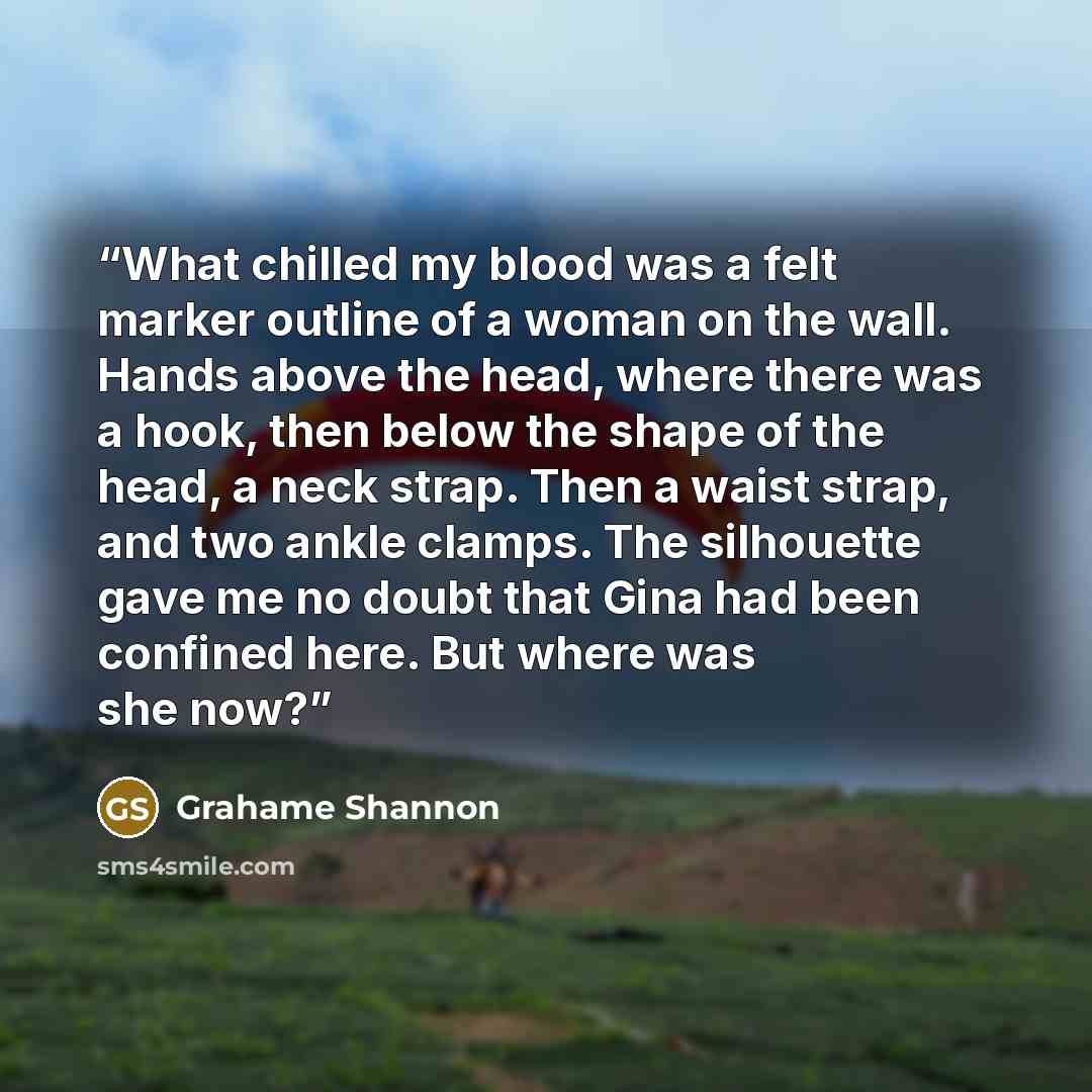 “What chilled my blood was a felt marker outline of a woman on the wall. Hands above the head, where there was a hook, then below the shape of the head, a neck strap. Then a waist strap, and two ankle clamps. The silhouette gave me no doubt that Gina had been confined here. But where was she now?” quote by Grahame Shannon