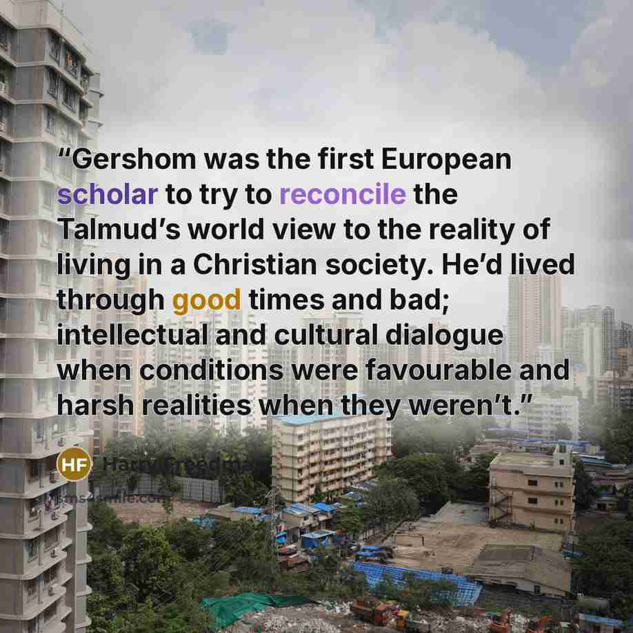 “Gershom was the first European scholar to try to reconcile the Talmud’s world view to the reality of living in a Christian society. He’d lived through good times and bad; intellectual and cultural dialogue when conditions were favourable and harsh realities when they weren’t.” quote by Harry Freedman