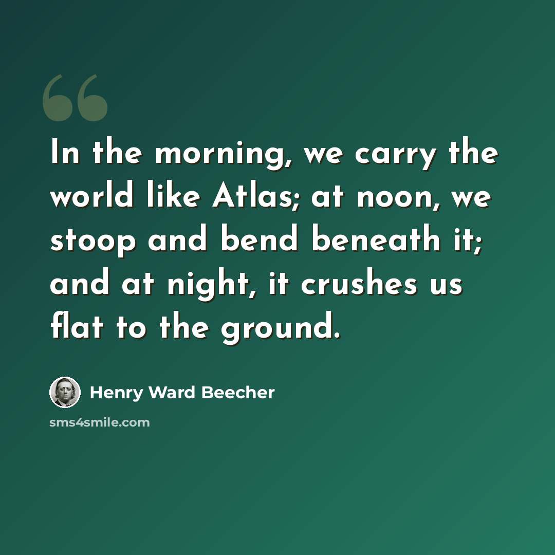“In the morning, we carry the world like Atlas; at noon, we stoop and bend beneath it; and at night, it crushes us flat to the ground.” quote by Henry Ward Beecher