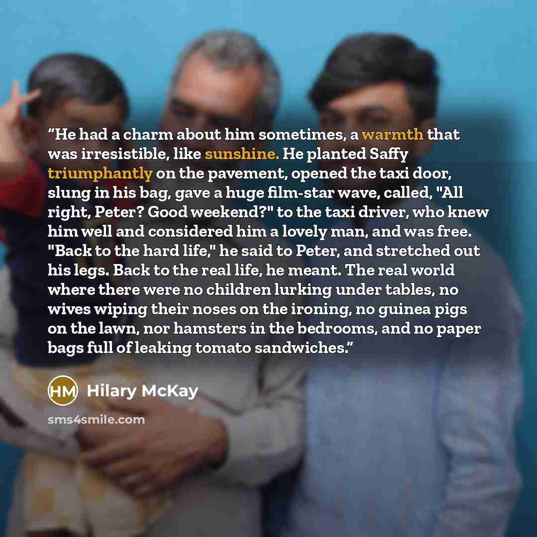 “He had a charm about him sometimes, a warmth that was irresistible, like sunshine. He planted Saffy triumphantly on the pavement, opened the taxi door, slung in his bag, gave a huge film-star wave, called, "All right, Peter? Good weekend?" to the taxi driver, who knew him well and considered him a…” quote by Hilary McKay