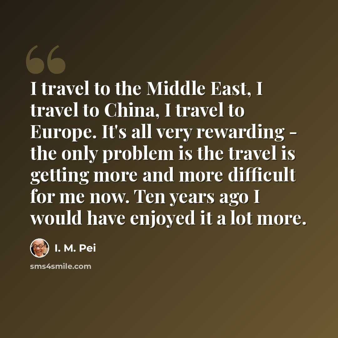 “I travel to the Middle East, I travel to China, I travel to Europe. It's all very rewarding - the only problem is the travel is getting more and more difficult for me now. Ten years ago I would have enjoyed it a lot more.” quote by I. M. Pei