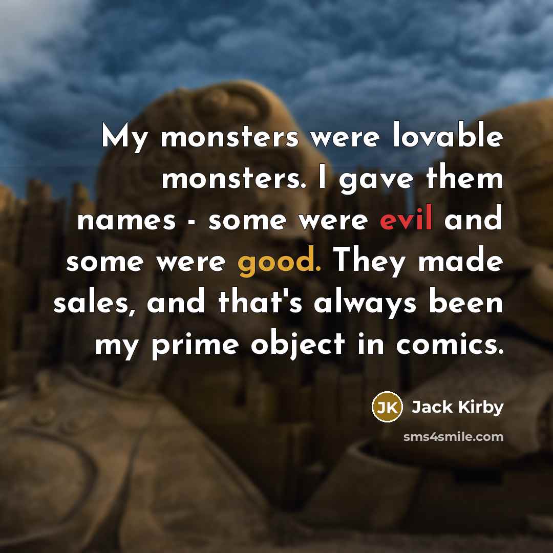 “My monsters were lovable monsters. I gave them names - some were evil and some were good. They made sales, and that's always been my prime object in comics.” quote by Jack Kirby