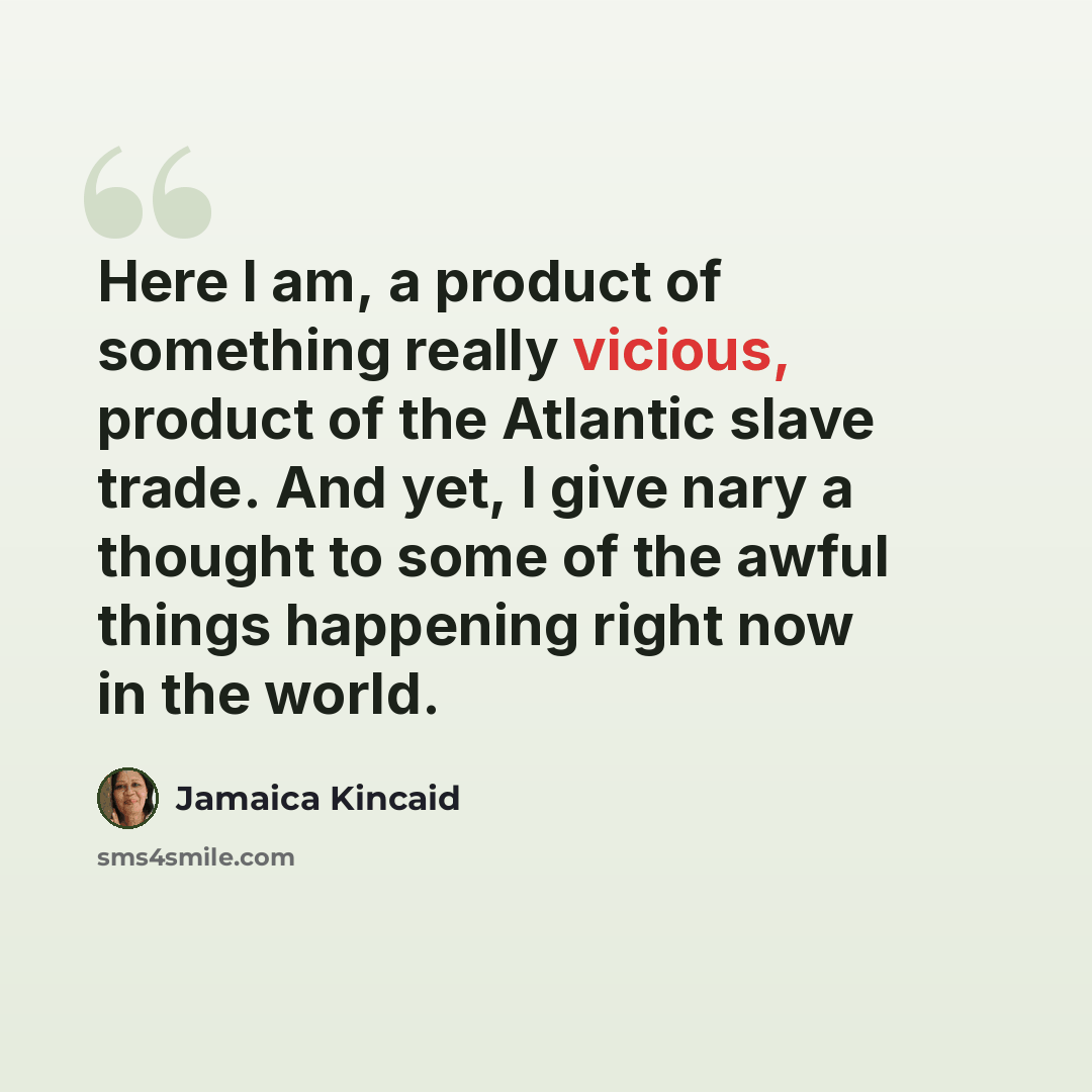 “Here I am, a product of something really vicious, product of the Atlantic slave trade. And yet, I give nary a thought to some of the awful things happening right now in the world.” quote by Jamaica Kincaid
