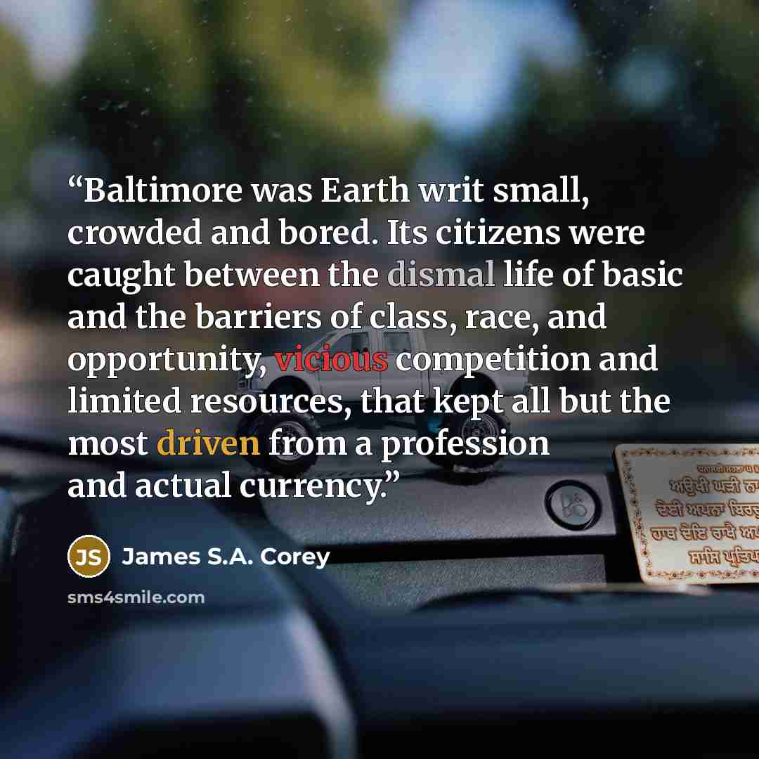 “Baltimore was Earth writ small, crowded and bored. Its citizens were caught between the dismal life of basic and the barriers of class, race, and opportunity, vicious competition and limited resources, that kept all but the most driven from a profession and actual currency.” quote by James S.A. Corey