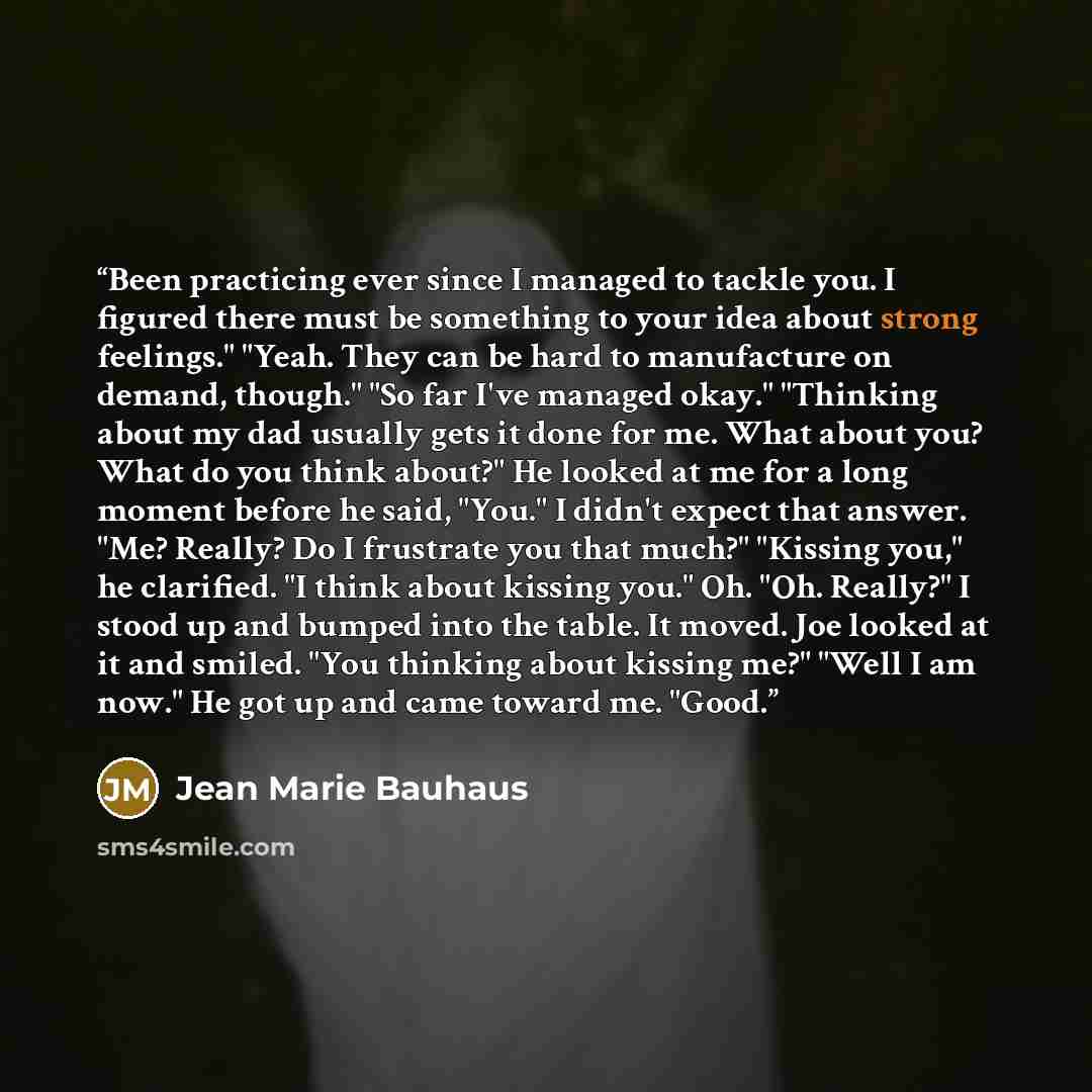 “Been practicing ever since I managed to tackle you. I figured there must be something to your idea about strong feelings." "Yeah. They can be hard to manufacture on demand, though." "So far I've managed okay." "Thinking about my dad usually gets it done for me. What about you? What do you think…” quote by Jean Marie Bauhaus