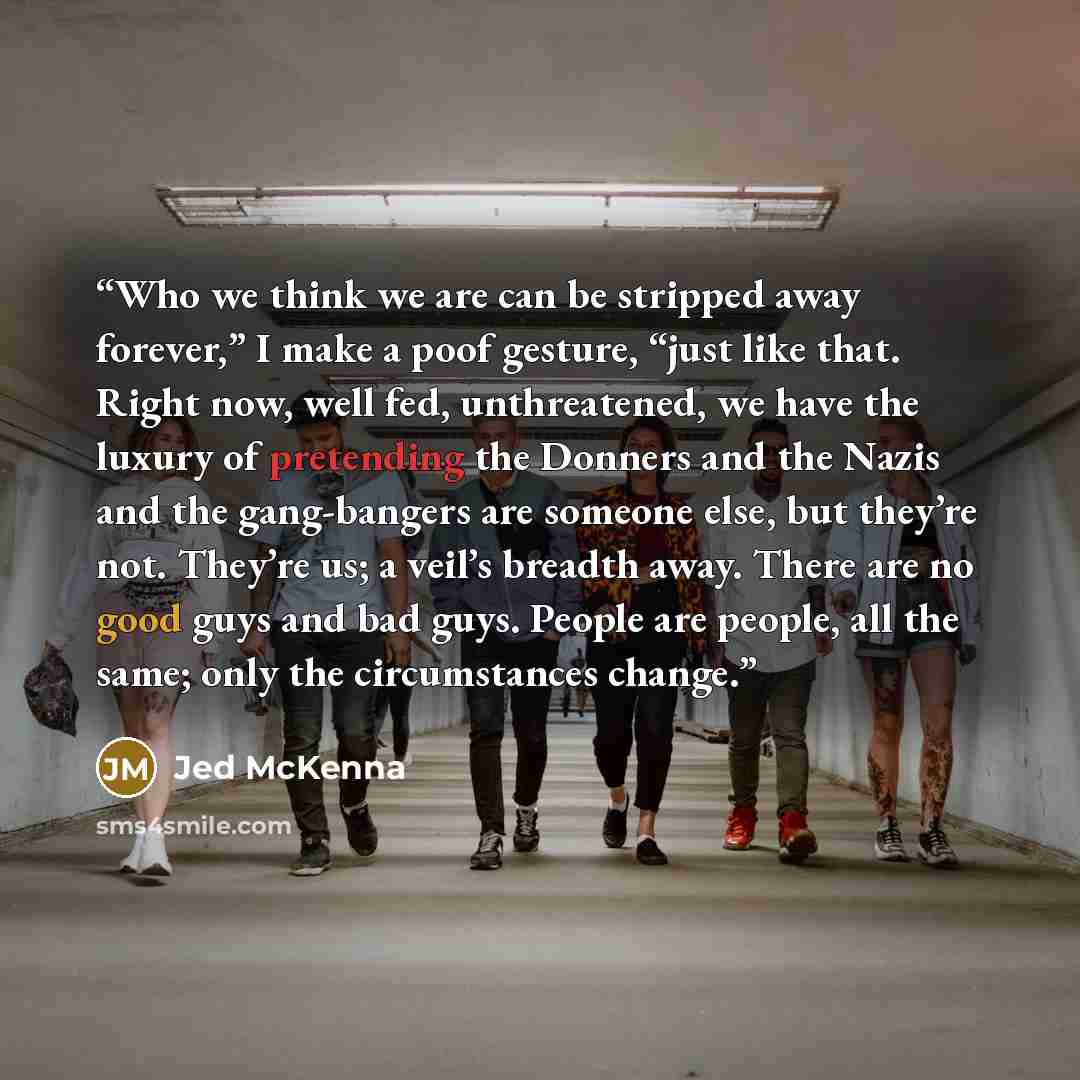 “Who we think we are can be stripped away forever,” I make a poof gesture, “just like that. Right now, well fed, unthreatened, we have the luxury of pretending the Donners and the Nazis and the gang-bangers are someone else, but they’re not. They’re us; a veil’s breadth away. There are no good guys…” quote by Jed McKenna
