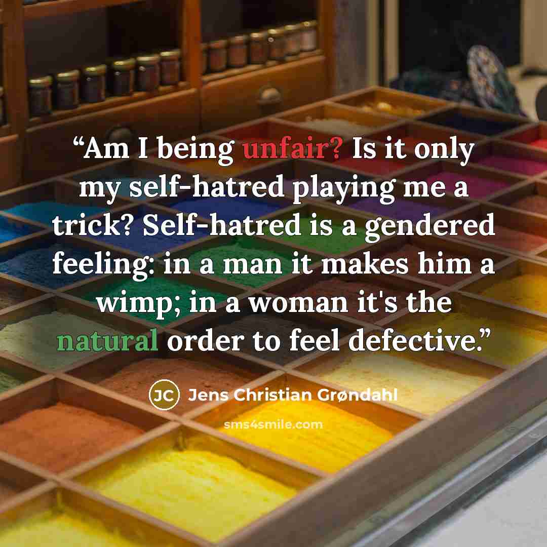 “Am I being unfair? Is it only my self-hatred playing me a trick? Self-hatred is a gendered feeling: in a man it makes him a wimp; in a woman it's the natural order to feel defective.” quote by Jens Christian Grøndahl