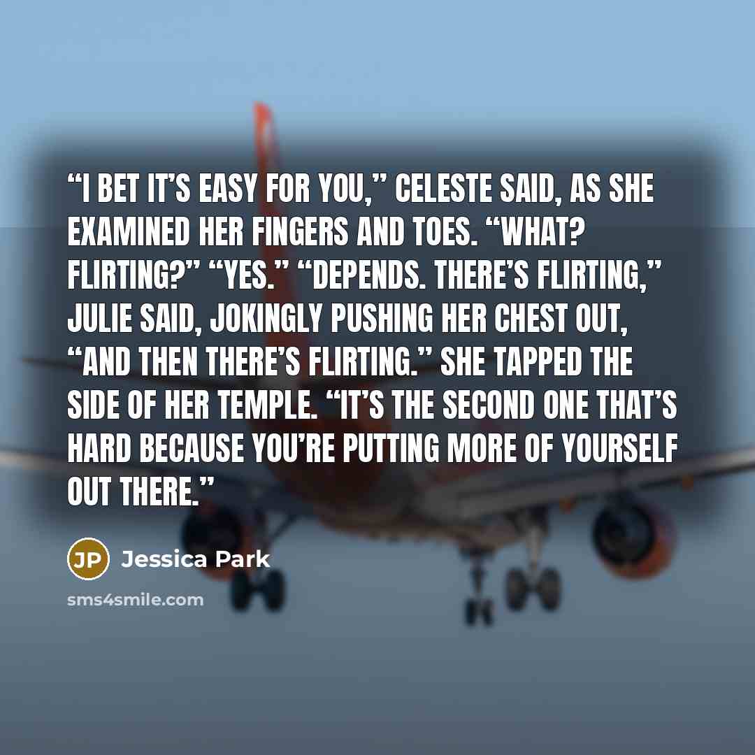 “I bet it’s easy for you,” Celeste said, as she examined her fingers and toes. “What? Flirting?” “Yes.” “Depends. There’s flirting,” Julie said, jokingly pushing her chest out, “and then there’s flirting.” She tapped the side of her temple. “It’s the second one that’s hard because you’re putting…” quote by Jessica Park