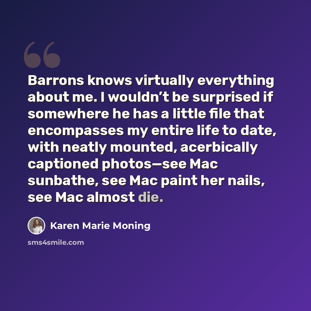 “Barrons knows virtually everything about me. I wouldn’t be surprised if somewhere he has a little file that encompasses my entire life to date, with neatly mounted, acerbically captioned photos—see Mac sunbathe, see Mac paint her nails, see Mac almost die.” quote by Karen Marie Moning