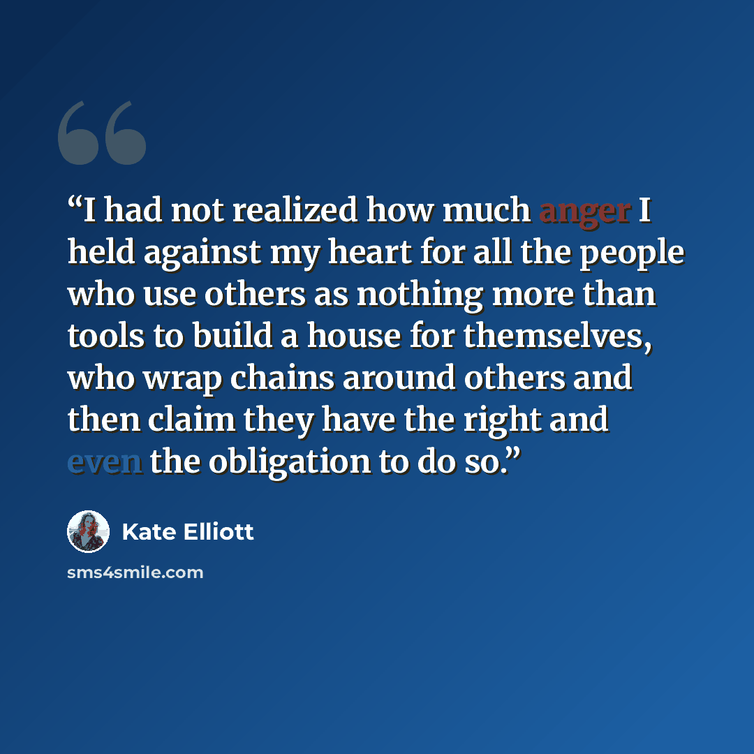 “I had not realized how much anger I held against my heart for all the people who use others as nothing more than tools to build a house for themselves, who wrap chains around others and then claim they have the right and even the obligation to do so.” quote by Kate Elliott