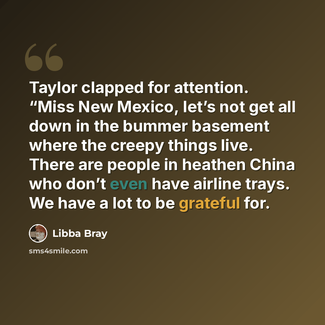 “Taylor clapped for attention. “Miss New Mexico, let’s not get all down in the bummer basement where the creepy things live. There are people in heathen China who don’t even have airline trays. We have a lot to be grateful for.” quote by Libba Bray