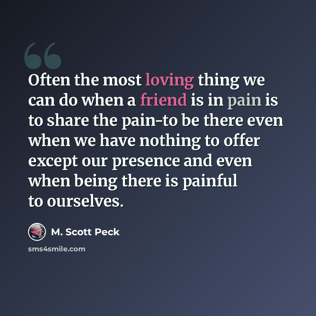 “Often the most loving thing we can do when a friend is in pain is to share the pain-to be there even when we have nothing to offer except our presence and even when being there is painful to ourselves.” quote by M. Scott Peck