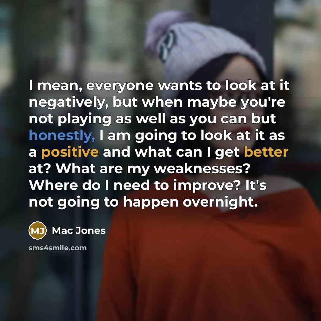 “I mean, everyone wants to look at it negatively, but when maybe you're not playing as well as you can but honestly, I am going to look at it as a positive and what can I get better at? What are my weaknesses? Where do I need to improve? It's not going to happen overnight.” quote by Mac Jones
