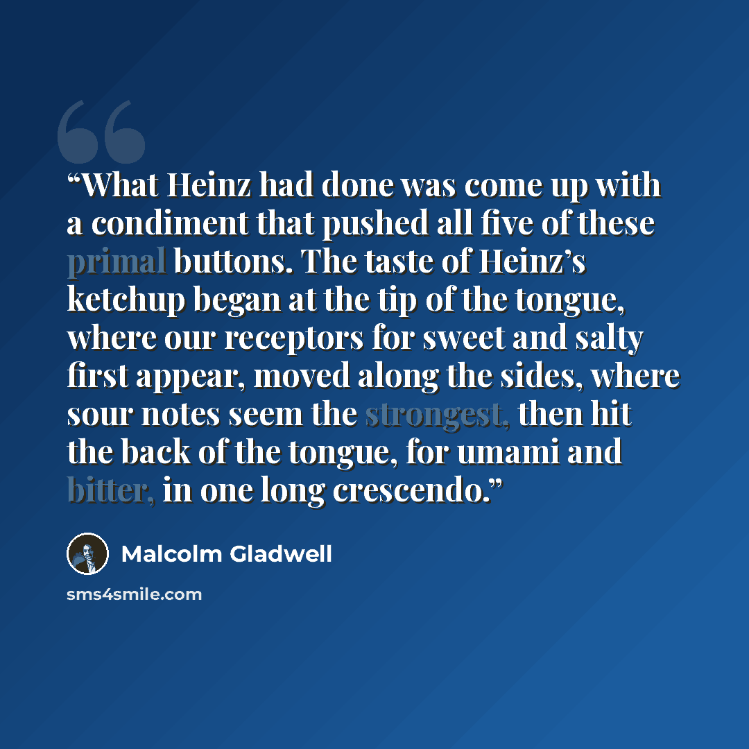 “What Heinz had done was come up with a condiment that pushed all five of these primal buttons. The taste of Heinz’s ketchup began at the tip of the tongue, where our receptors for sweet and salty first appear, moved along the sides, where sour notes seem the strongest, then hit the back of the…” quote by Malcolm Gladwell