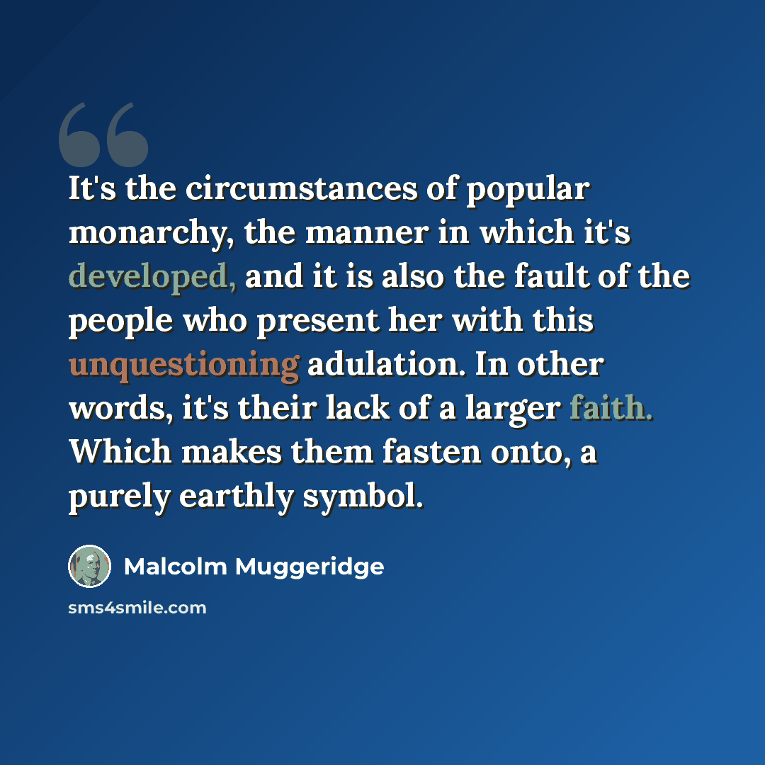 “It's the circumstances of popular monarchy, the manner in which it's developed, and it is also the fault of the people who present her with this unquestioning adulation. In other words, it's their lack of a larger faith. Which makes them fasten onto, a purely earthly symbol.” quote by Malcolm Muggeridge