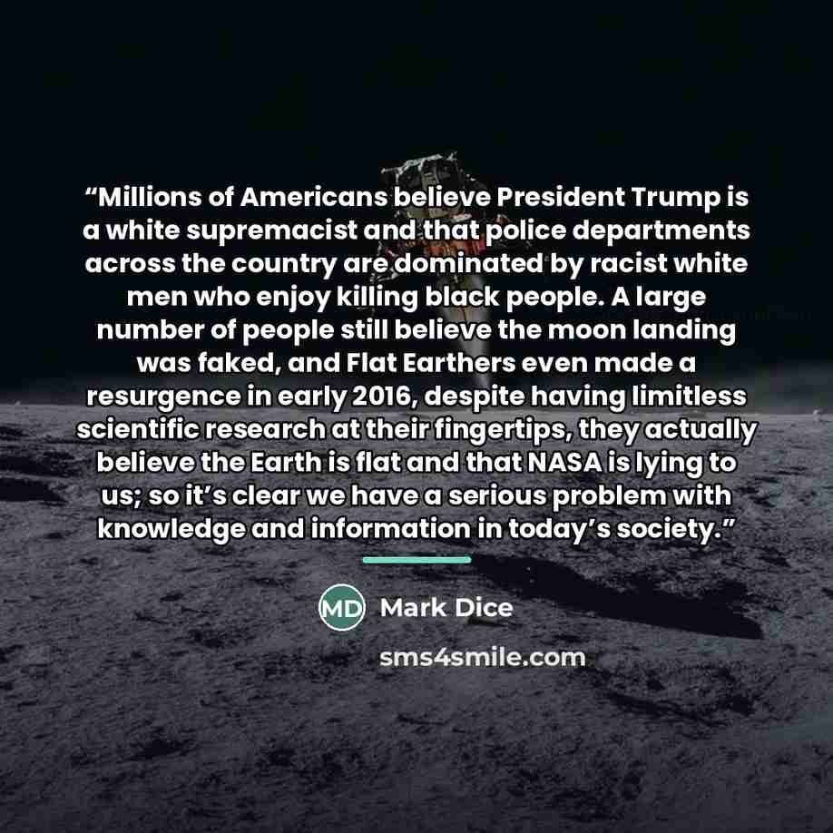 “Millions of Americans believe President Trump is a white supremacist and that police departments across the country are dominated by racist white men who enjoy killing black people. A large number of people still believe the moon landing was faked, and Flat Earthers even made a resurgence in early…” quote by Mark Dice