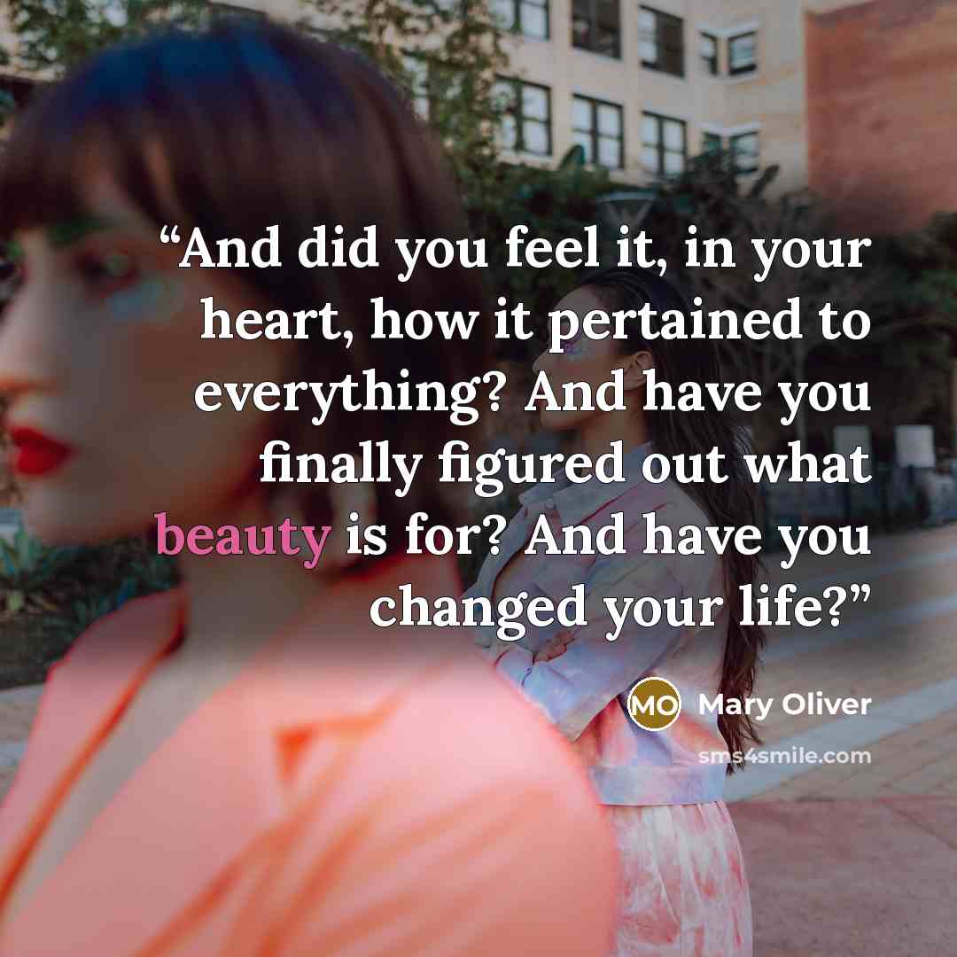 “And did you feel it, in your heart, how it pertained to everything? And have you finally figured out what beauty is for? And have you changed your life?” quote by Mary Oliver