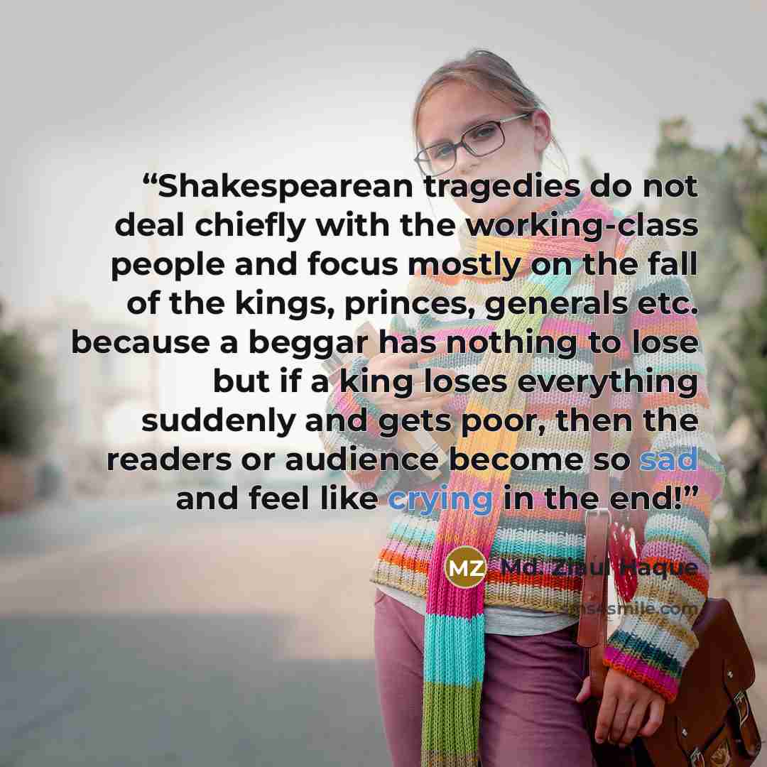 “Shakespearean tragedies do not deal chiefly with the working-class people and focus mostly on the fall of the kings, princes, generals etc. because a beggar has nothing to lose but if a king loses everything suddenly and gets poor, then the readers or audience become so sad and feel like crying in…” quote by Md. Ziaul Haque