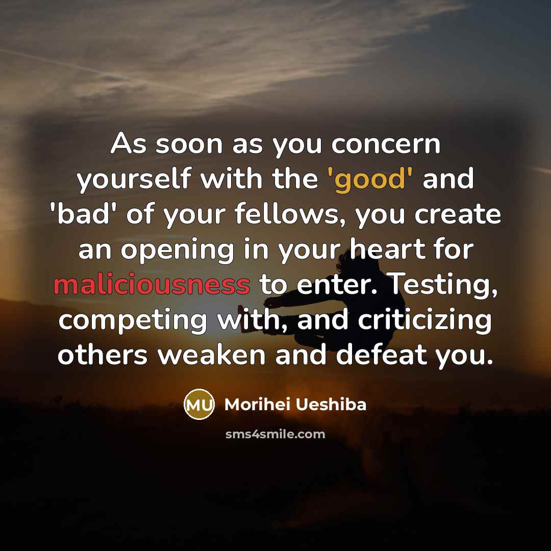“As soon as you concern yourself with the 'good' and 'bad' of your fellows, you create an opening in your heart for maliciousness to enter. Testing, competing with, and criticizing others weaken and defeat you.” quote by Morihei Ueshiba
