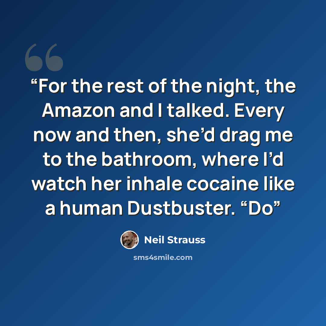 “For the rest of the night, the Amazon and I talked. Every now and then, she’d drag me to the bathroom, where I’d watch her inhale cocaine like a human Dustbuster. “Do” quote by Neil Strauss